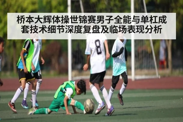 桥本大辉体操世锦赛男子全能与单杠成套技术细节深度复盘及临场表现分析